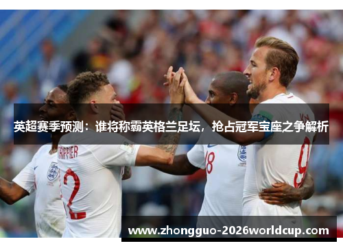 英超赛季预测：谁将称霸英格兰足坛，抢占冠军宝座之争解析