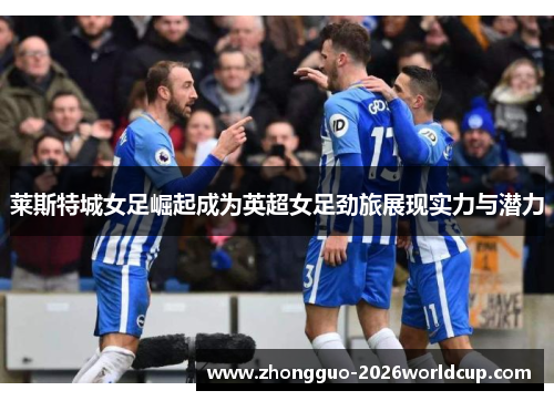 莱斯特城女足崛起成为英超女足劲旅展现实力与潜力