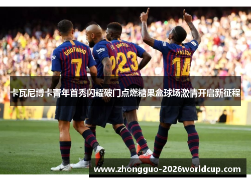 卡瓦尼博卡青年首秀闪耀破门点燃糖果盒球场激情开启新征程 卡瓦尼博卡青年首秀闪耀破门点燃糖果盒球场激情开启新征程