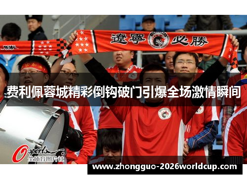 费利佩蓉城精彩倒钩破门引爆全场激情瞬间 费利佩蓉城精彩倒钩破门引爆全场激情瞬间