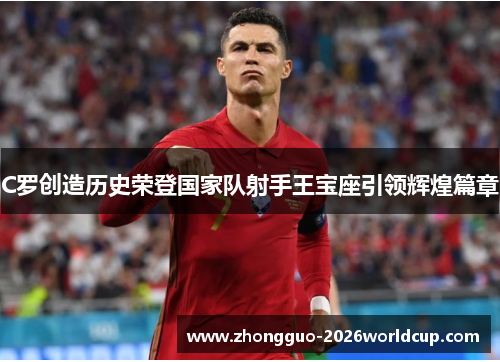 C罗创造历史荣登国家队射手王宝座引领辉煌篇章 C罗创造历史荣登国家队射手王宝座引领辉煌篇章