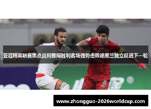 亚冠精英联赛焦点战利雅得胜利客场强势击败德黑兰独立挺进下一轮 亚冠精英联赛焦点战利雅得胜利客场强势击败德黑兰独立挺进下一轮