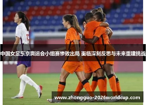 中国女足东京奥运会小组赛惨败出局 面临深刻反思与未来重建挑战