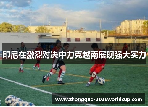 印尼在激烈对决中力克越南展现强大实力