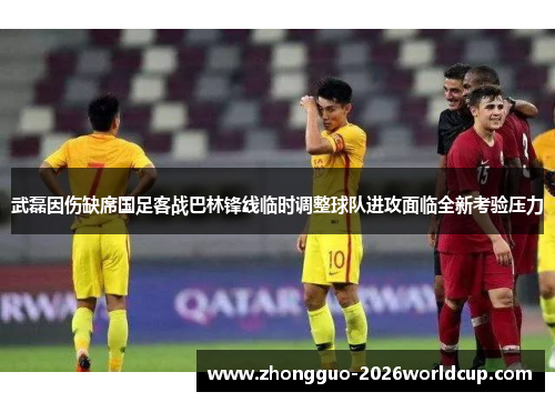 武磊因伤缺席国足客战巴林锋线临时调整球队进攻面临全新考验压力