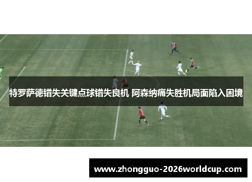 特罗萨德错失关键点球错失良机 阿森纳痛失胜机局面陷入困境