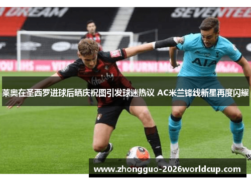 莱奥在圣西罗进球后晒庆祝图引发球迷热议 AC米兰锋线新星再度闪耀