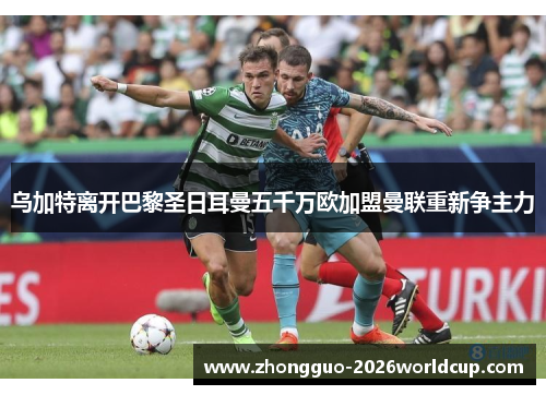 乌加特离开巴黎圣日耳曼五千万欧加盟曼联重新争主力 乌加特离开巴黎圣日耳曼五千万欧加盟曼联重新争主力