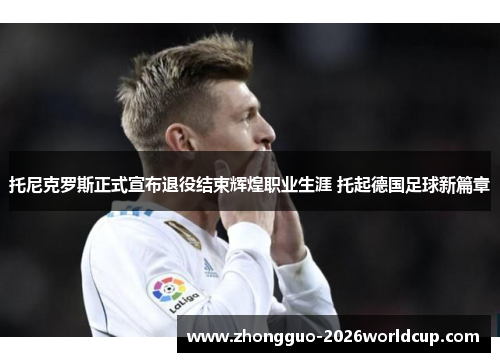 托尼克罗斯正式宣布退役结束辉煌职业生涯 托起德国足球新篇章