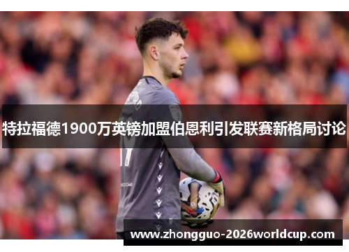 特拉福德1900万英镑加盟伯恩利引发联赛新格局讨论 特拉福德1900万英镑加盟伯恩利引发联赛新格局讨论